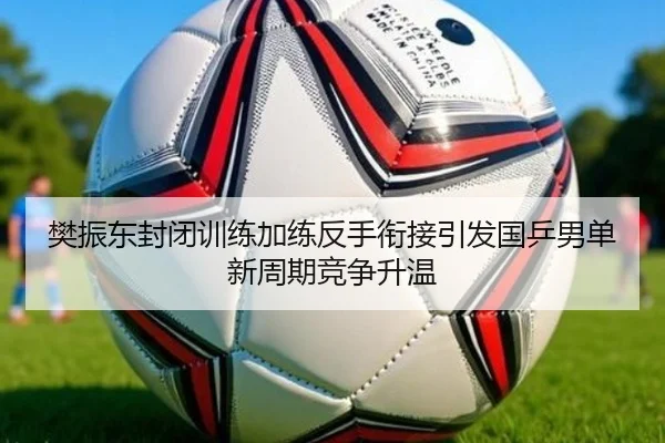 樊振东封闭训练加练反手衔接引发国乒男单新周期竞争升温