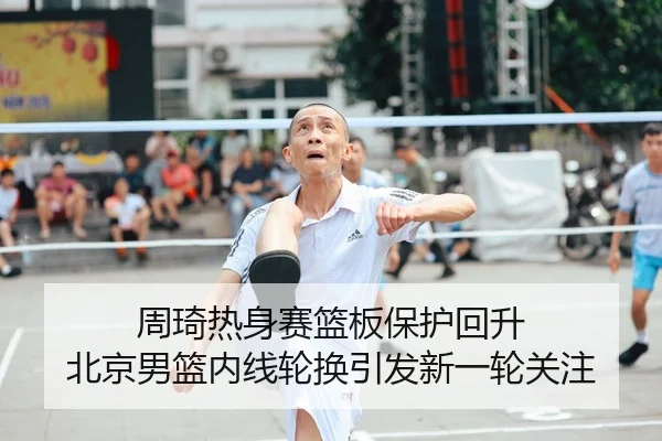 周琦热身赛篮板保护回升 北京男篮内线轮换引发新一轮关注