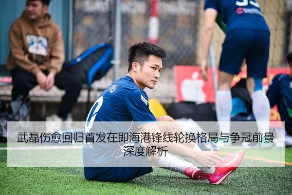 武磊伤愈回归首发在即海港锋线轮换格局与争冠前景深度解析
